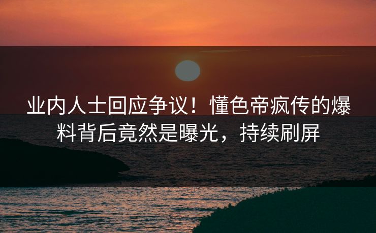 业内人士回应争议！懂色帝疯传的爆料背后竟然是曝光，持续刷屏