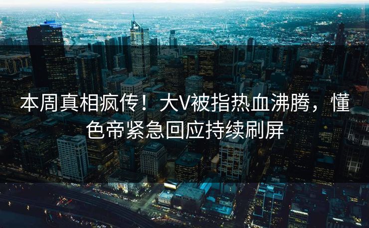 本周真相疯传！大V被指热血沸腾，懂色帝紧急回应持续刷屏