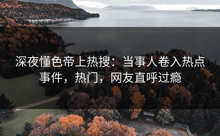 深夜懂色帝上热搜：当事人卷入热点事件，热门，网友直呼过瘾