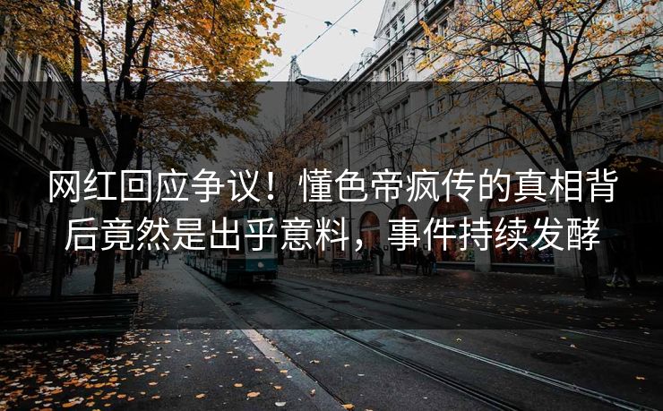 网红回应争议！懂色帝疯传的真相背后竟然是出乎意料，事件持续发酵