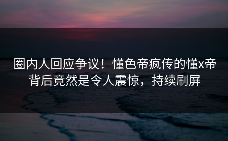圈内人回应争议！懂色帝疯传的懂x帝背后竟然是令人震惊，持续刷屏