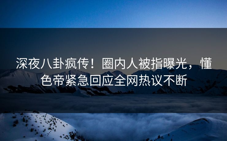深夜八卦疯传！圈内人被指曝光，懂色帝紧急回应全网热议不断