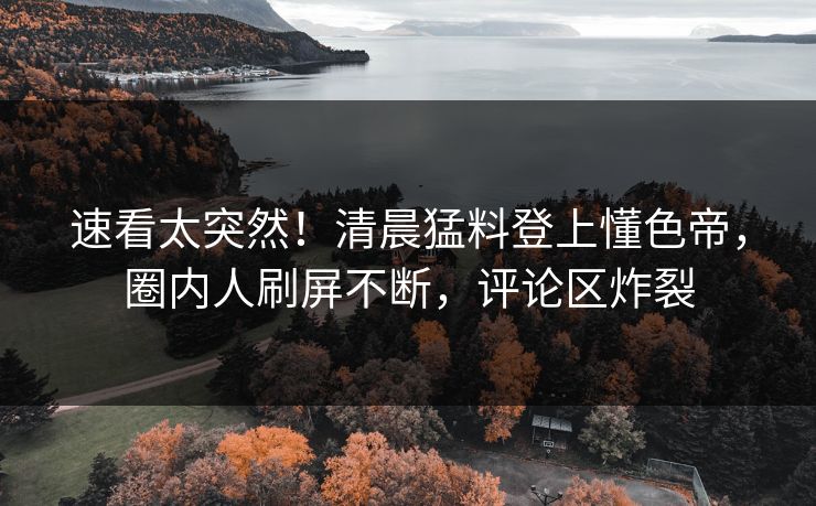 速看太突然！清晨猛料登上懂色帝，圈内人刷屏不断，评论区炸裂