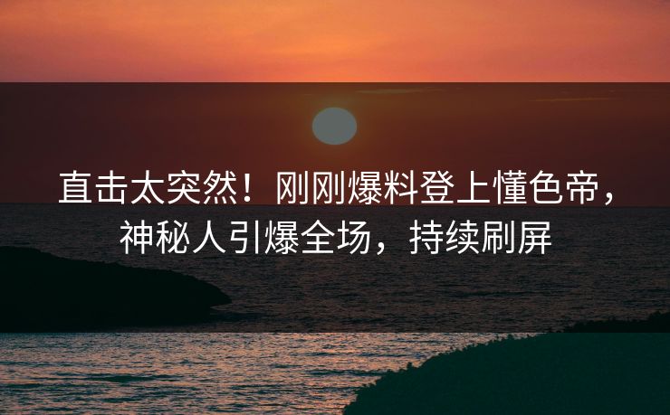 直击太突然！刚刚爆料登上懂色帝，神秘人引爆全场，持续刷屏