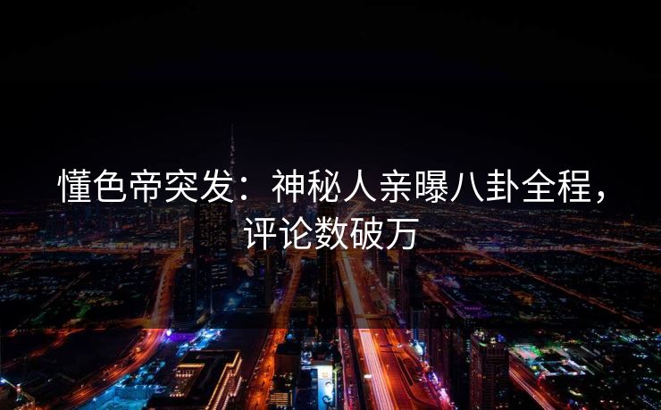 懂色帝突发：神秘人亲曝八卦全程，评论数破万