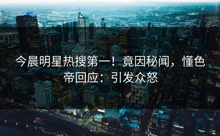 今晨明星热搜第一！竟因秘闻，懂色帝回应：引发众怒