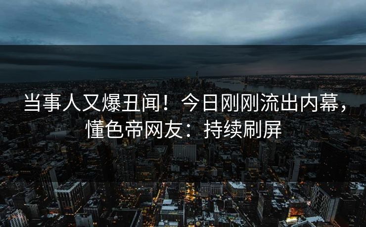 当事人又爆丑闻！今日刚刚流出内幕，懂色帝网友：持续刷屏