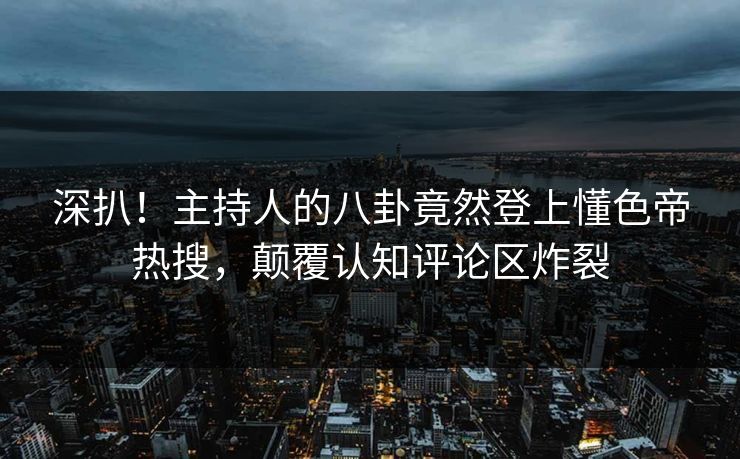 深扒！主持人的八卦竟然登上懂色帝热搜，颠覆认知评论区炸裂
