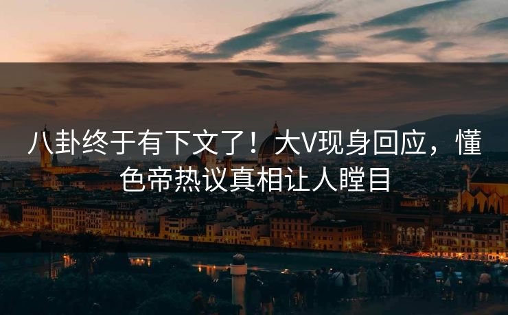 八卦终于有下文了！大V现身回应，懂色帝热议真相让人瞠目