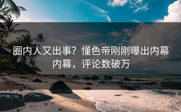 圈内人又出事？懂色帝刚刚曝出内幕内幕，评论数破万