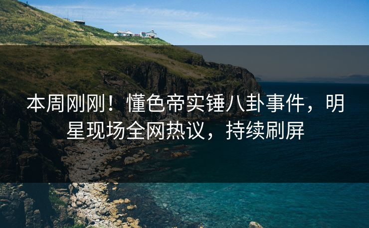 本周刚刚！懂色帝实锤八卦事件，明星现场全网热议，持续刷屏