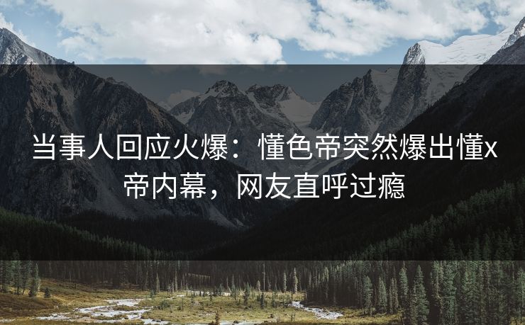当事人回应火爆：懂色帝突然爆出懂x帝内幕，网友直呼过瘾