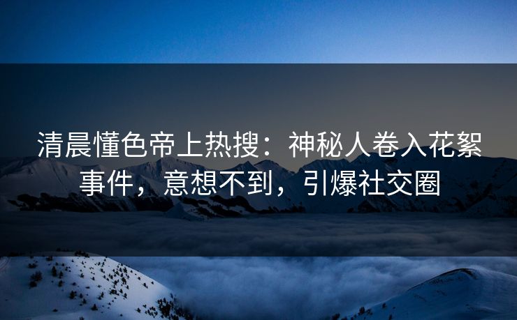 清晨懂色帝上热搜：神秘人卷入花絮事件，意想不到，引爆社交圈