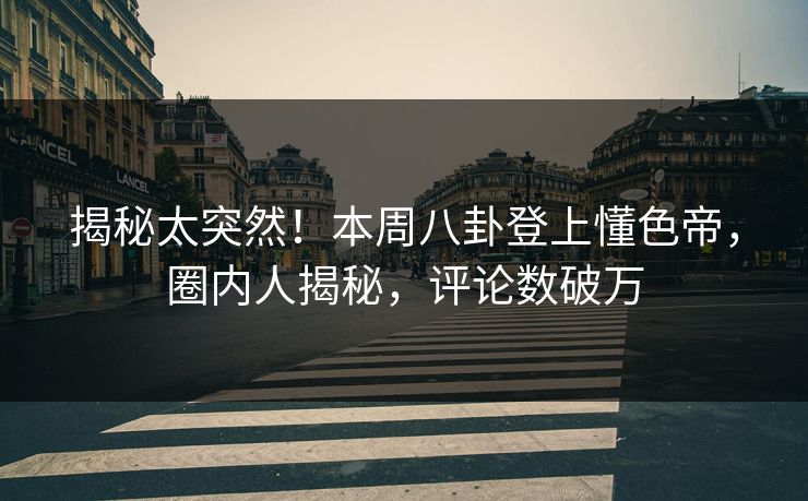 揭秘太突然！本周八卦登上懂色帝，圈内人揭秘，评论数破万