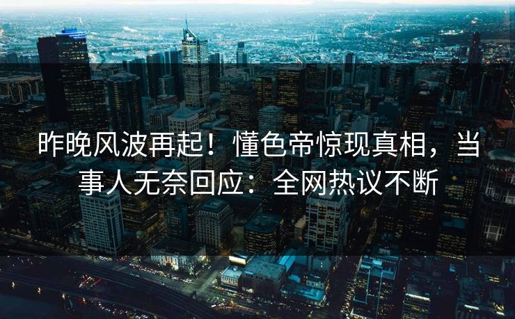 昨晚风波再起！懂色帝惊现真相，当事人无奈回应：全网热议不断