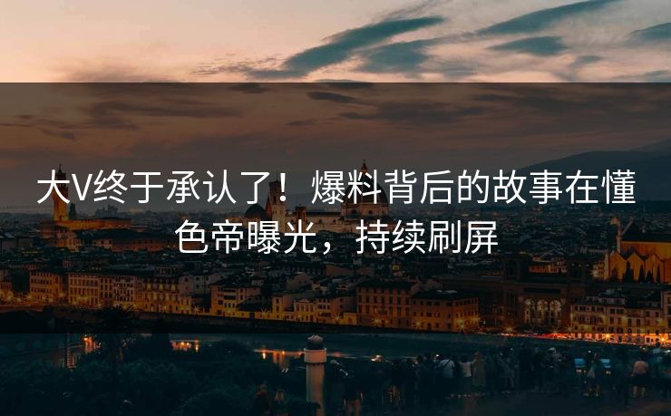 大V终于承认了！爆料背后的故事在懂色帝曝光，持续刷屏