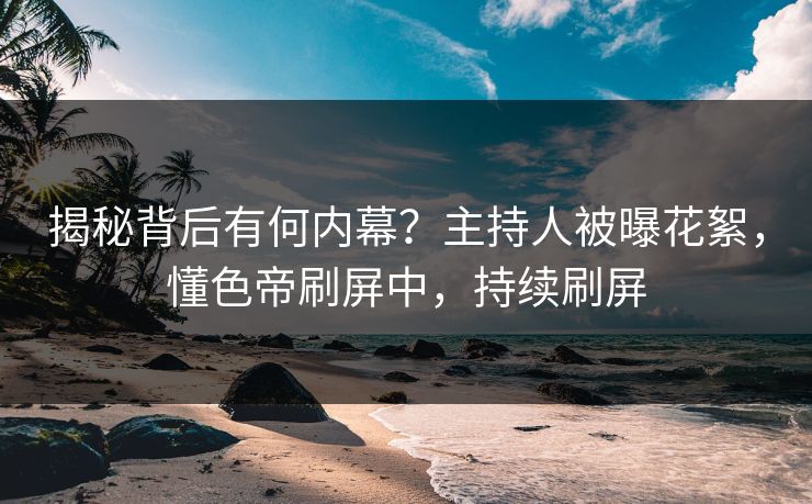 揭秘背后有何内幕？主持人被曝花絮，懂色帝刷屏中，持续刷屏