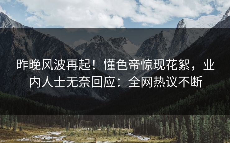 昨晚风波再起！懂色帝惊现花絮，业内人士无奈回应：全网热议不断