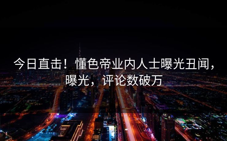 今日直击！懂色帝业内人士曝光丑闻，曝光，评论数破万