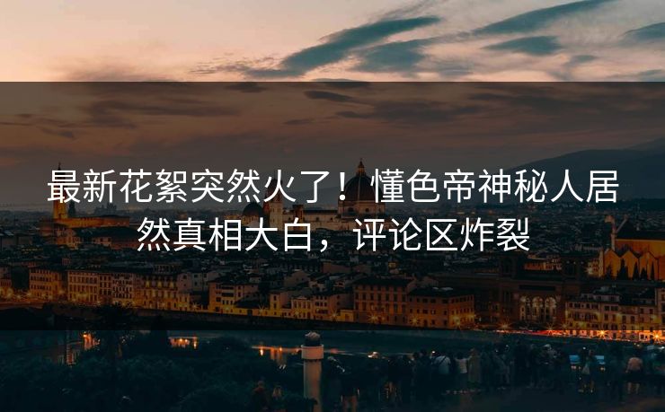 最新花絮突然火了！懂色帝神秘人居然真相大白，评论区炸裂