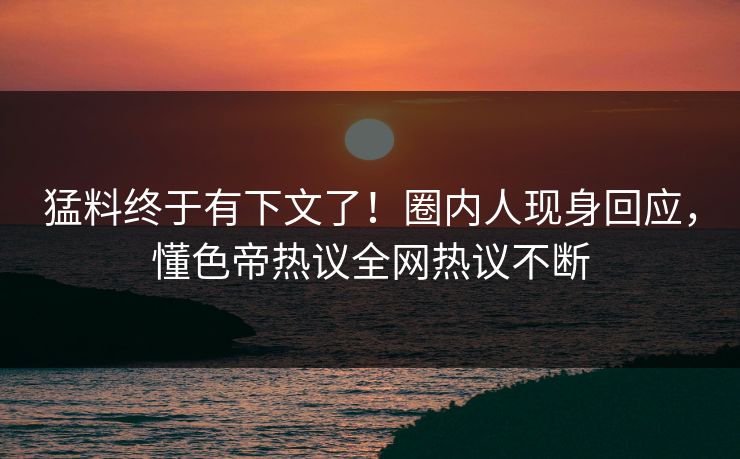 猛料终于有下文了！圈内人现身回应，懂色帝热议全网热议不断