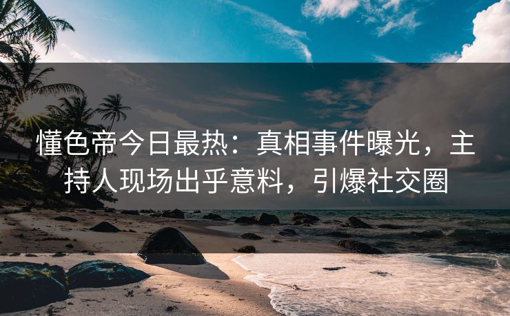 懂色帝今日最热：真相事件曝光，主持人现场出乎意料，引爆社交圈
