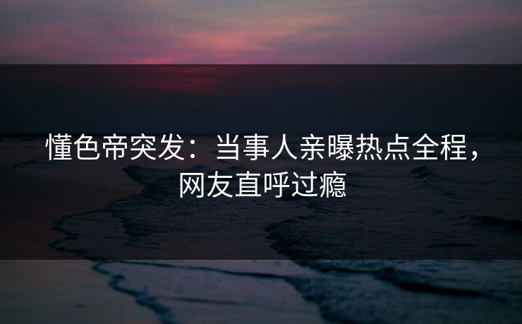 懂色帝突发：当事人亲曝热点全程，网友直呼过瘾