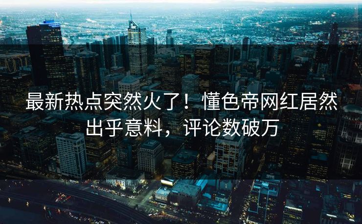 最新热点突然火了！懂色帝网红居然出乎意料，评论数破万