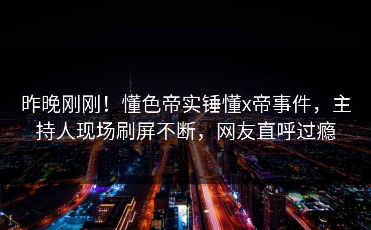 昨晚刚刚！懂色帝实锤懂x帝事件，主持人现场刷屏不断，网友直呼过瘾