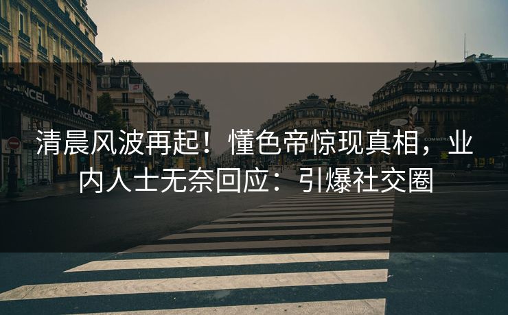 清晨风波再起！懂色帝惊现真相，业内人士无奈回应：引爆社交圈