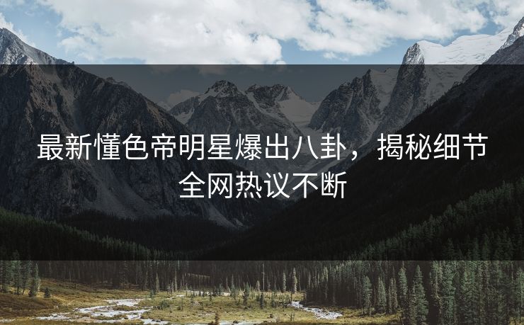 最新懂色帝明星爆出八卦，揭秘细节全网热议不断