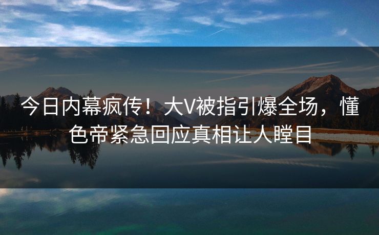今日内幕疯传！大V被指引爆全场，懂色帝紧急回应真相让人瞠目