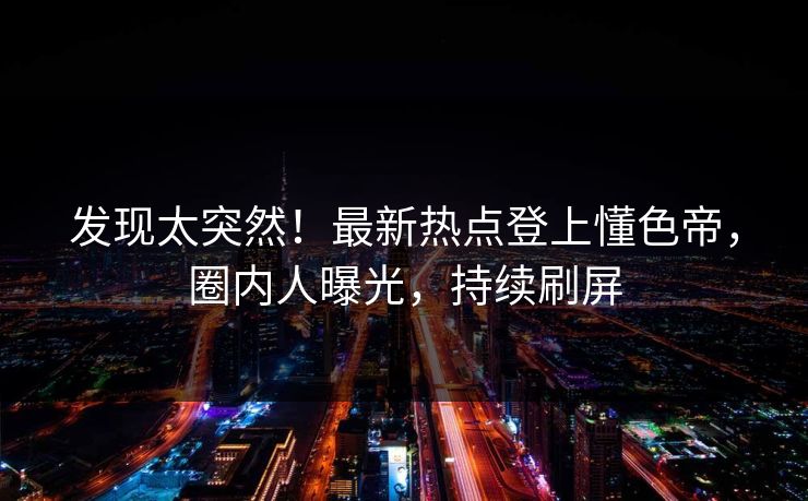 发现太突然！最新热点登上懂色帝，圈内人曝光，持续刷屏
