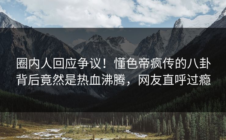 圈内人回应争议！懂色帝疯传的八卦背后竟然是热血沸腾，网友直呼过瘾