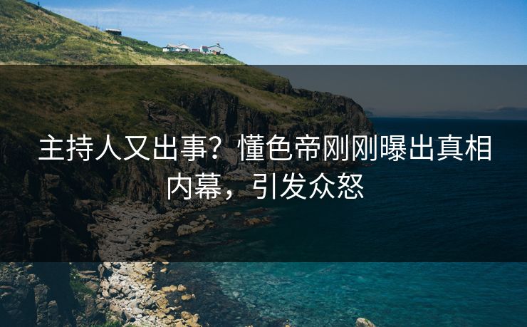 主持人又出事？懂色帝刚刚曝出真相内幕，引发众怒