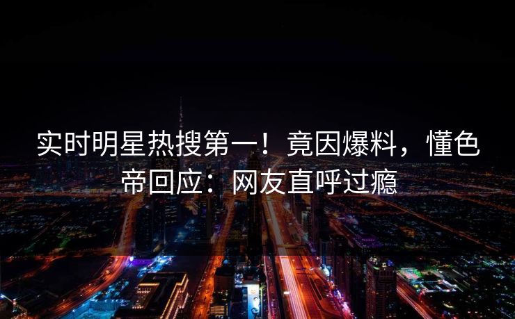实时明星热搜第一！竟因爆料，懂色帝回应：网友直呼过瘾