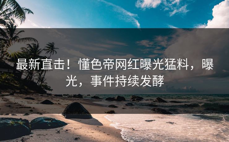最新直击！懂色帝网红曝光猛料，曝光，事件持续发酵
