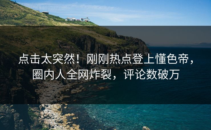 点击太突然！刚刚热点登上懂色帝，圈内人全网炸裂，评论数破万