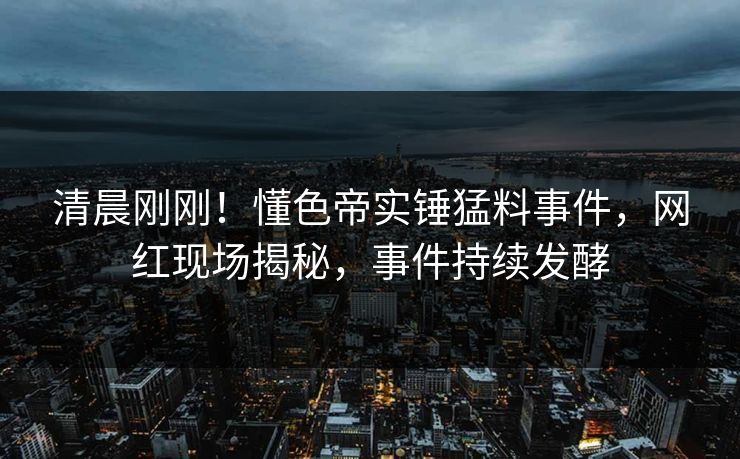 清晨刚刚！懂色帝实锤猛料事件，网红现场揭秘，事件持续发酵