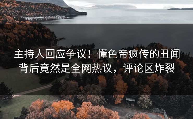 主持人回应争议！懂色帝疯传的丑闻背后竟然是全网热议，评论区炸裂