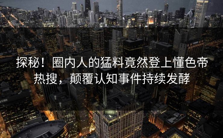 探秘！圈内人的猛料竟然登上懂色帝热搜，颠覆认知事件持续发酵