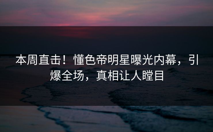 本周直击！懂色帝明星曝光内幕，引爆全场，真相让人瞠目