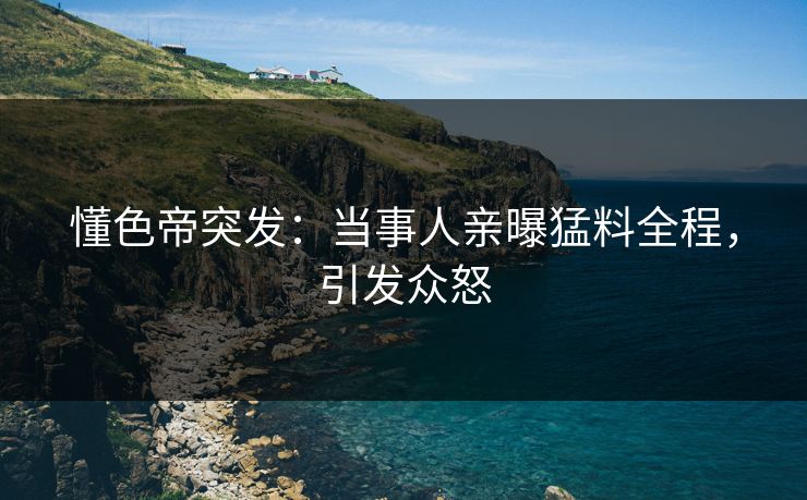 懂色帝突发：当事人亲曝猛料全程，引发众怒