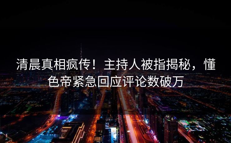 清晨真相疯传！主持人被指揭秘，懂色帝紧急回应评论数破万