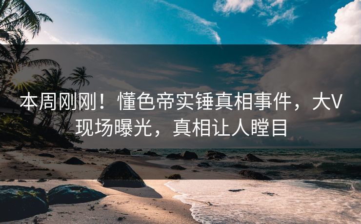 本周刚刚！懂色帝实锤真相事件，大V现场曝光，真相让人瞠目