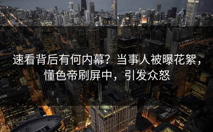 速看背后有何内幕？当事人被曝花絮，懂色帝刷屏中，引发众怒