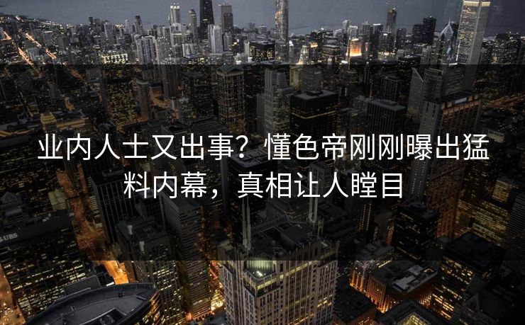 业内人士又出事？懂色帝刚刚曝出猛料内幕，真相让人瞠目