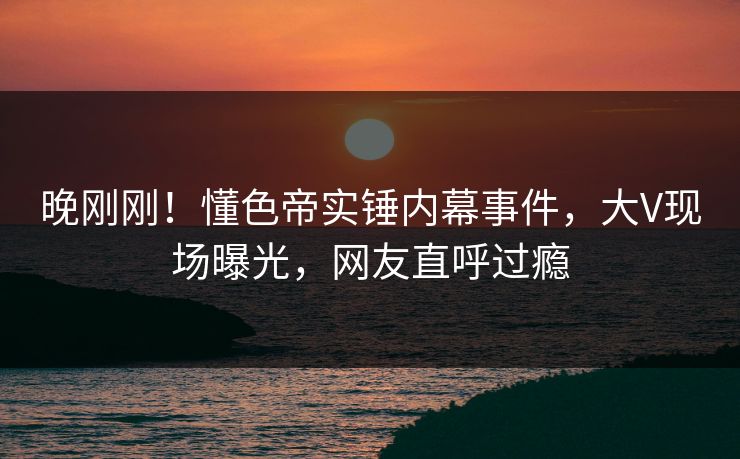 晚刚刚！懂色帝实锤内幕事件，大V现场曝光，网友直呼过瘾