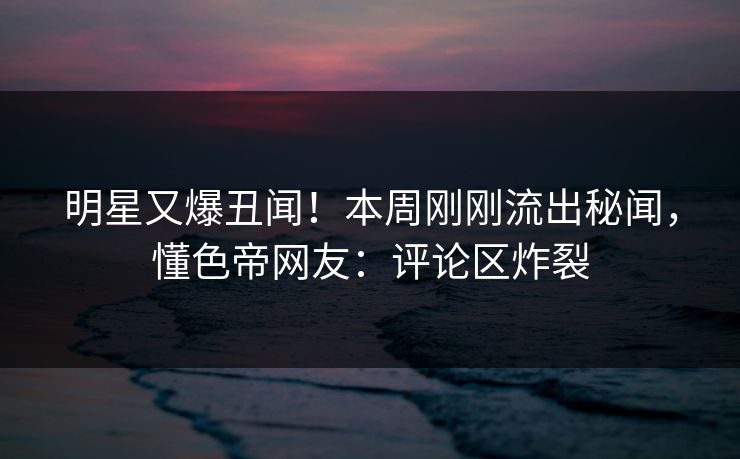 明星又爆丑闻！本周刚刚流出秘闻，懂色帝网友：评论区炸裂