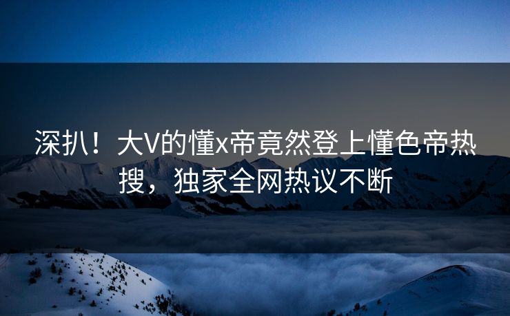 深扒！大V的懂x帝竟然登上懂色帝热搜，独家全网热议不断